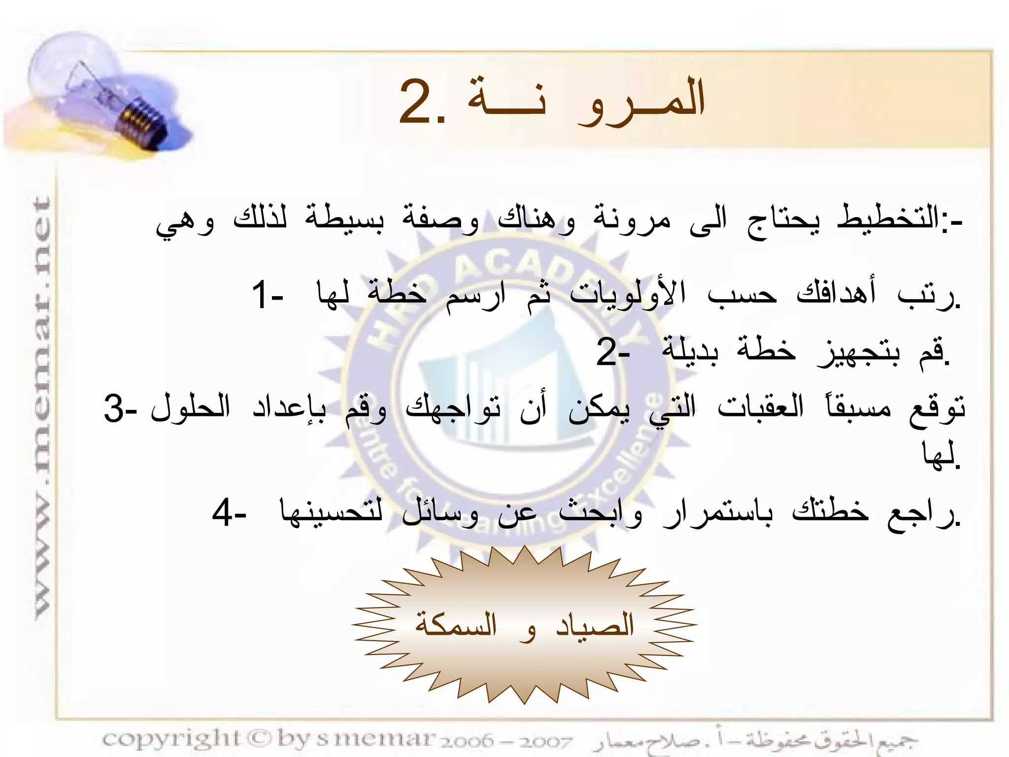 2.  المــرو نـــة الصياد و السمكة التخطيط يحتاج الى مرونة وهناك وصفة بسيطة لذلك وهي  :- 1-  رتب أهدافك حسب الأولويات ثم ارسم خطة لها  . 2-  قم بتجهيز خطة بديلة  .  3-  توقع مسبقاً العقبات التي يمكن أن تواجهك وقم بإعداد الحلول لها  . 4-  راجع خطتك باستمرار وابحث عن وسائل لتحسينها  . 