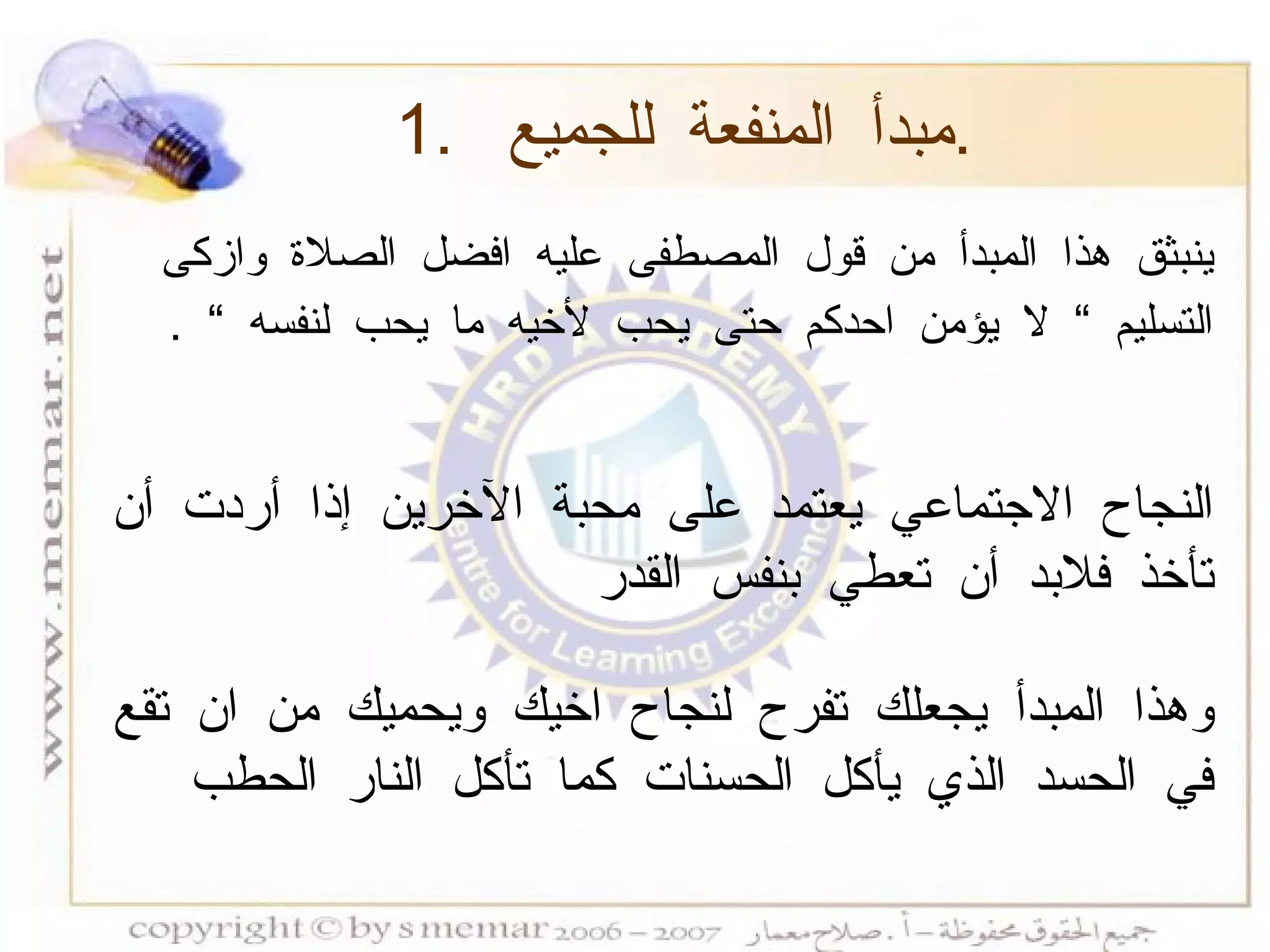 ينبثق هذا المبدأ من قول المصطفى عليه افضل الصلاة وازكى التسليم  ”  لا يؤمن احدكم حتى يحب لأخيه ما يحب لنفسه  ”   . النجاح الاجتماعي يعتمد على محبة الآخرين إذا أردت أن تأخذ فلابد أن تعطي بنفس القدر   وهذا المبدأ يجعلك تفرح لنجاح اخيك ويحميك من ان تقع في الحسد الذي يأكل الحسنات كما تأكل النار الحطب  1.  مبدأ المنفعة للجميع  . 