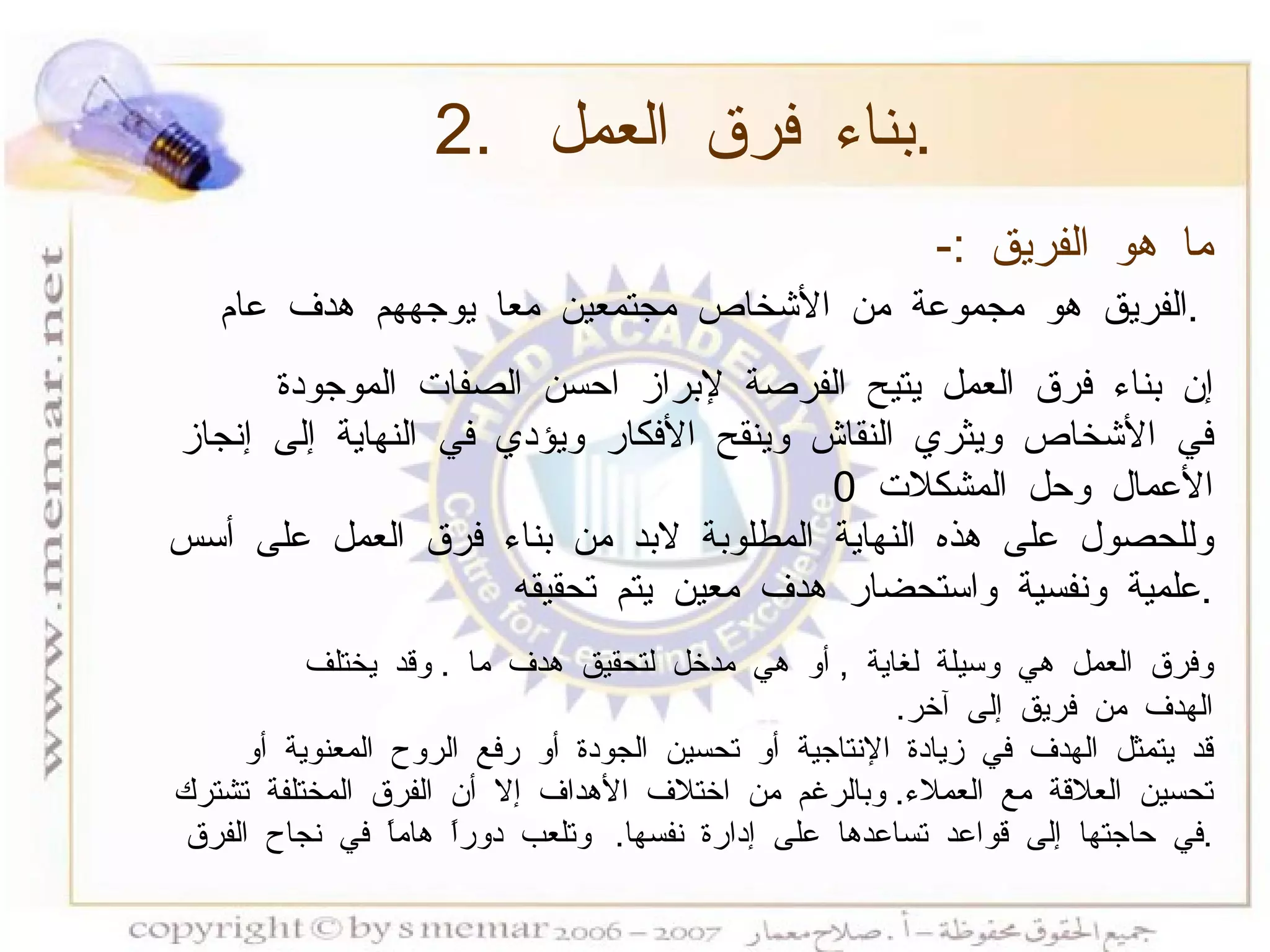 2.  بناء فرق العمل  . ما هو الفريق  :-   الفريق هو مجموعة من الأشخاص مجتمعين معا يوجههم هدف عام  .   إن بناء فرق العمل يتيح الفرصة لإبراز احسن الصفات الموجودة في الأشخاص ويثري النقاش وينقح الأفكار ويؤدي في النهاية إلى إنجاز الأعمال وحل المشكلات  0  وللحصول على هذه النهاية المطلوبة لابد من بناء فرق العمل على أسس علمية ونفسية واستحضار هدف معين يتم تحقيقه  . وفرق العمل هي وسيلة لغاية  ,  أو هي مدخل لتحقيق هدف ما  .  وقد يختلف الهدف من فريق إلى آخر .  قد يتمثل الهدف في زيادة الإنتاجية أو تحسين الجودة أو رفع الروح المعنوية أو تحسين العلاقة مع العملاء .  وبالرغم من اختلاف الأهداف إلا أن الفرق المختلفة تشترك في حاجتها إلى قواعد تساعدها على إدارة نفسها .  وتلعب دوراً هاماً في نجاح الفرق  . 