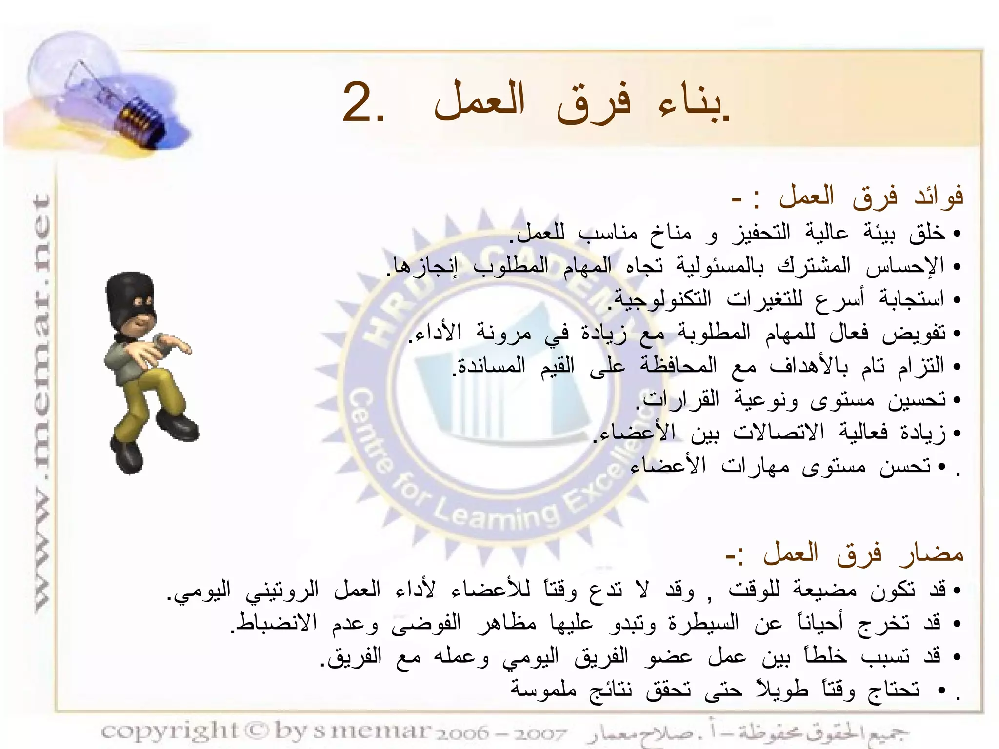 فوائد فرق العمل  : - •  خلق بيئة عالية التحفيز و مناخ مناسب للعمل .  •  الإحساس المشترك بالمسئولية تجاه المهام المطلوب إنجازها .  •  استجابة أسرع للتغيرات التكنولوجية .  •  تفويض فعال للمهام المطلوبة مع زيادة في مرونة الأداء .  •  التزام تام بالأهداف مع المحافظة على القيم المساندة .  •  تحسين مستوى ونوعية القرارات .  •  زيادة فعالية الاتصالات بين الأعضاء .  •  تحسن مستوى مهارات الأعضاء .  مضار فرق العمل  :-   •  قد تكون مضيعة للوقت  ,  وقد لا تدع وقتاً للأعضاء لأداء العمل الروتيني اليومي .  •  قد تخرج أحياناً عن السيطرة وتبدو عليها مظاهر الفوضى وعدم الانضباط .  •  قد تسبب خلطاً بين عمل عضو الفريق اليومي وعمله مع الفريق .  •  تحتاج وقتاً طويلاً حتى تحقق نتائج ملموسة .  2.  بناء فرق العمل  . 