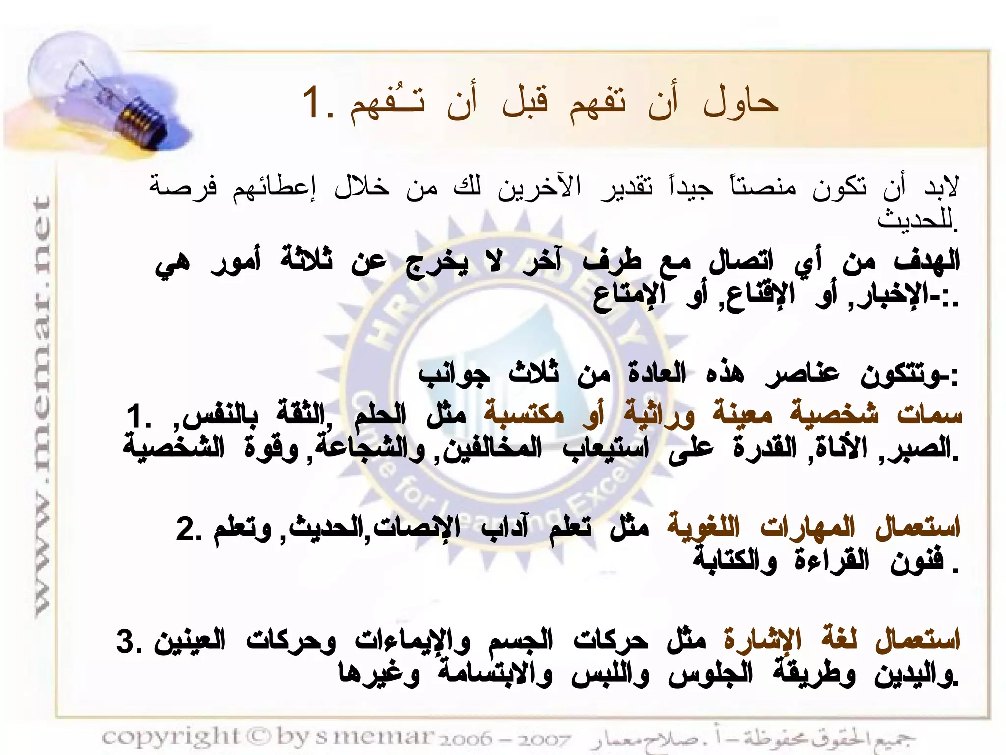 1.  حاول أن تفهم قبل أن تــُفهم   لابد أن تكون منصتاً جيداً تقدير الآخرين لك من خلال إعطائهم فرصة للحديث  . الهدف من أي اتصال مع طرف آخر لا يخرج عن ثلاثة أمور هي  :- الإخبار ,  أو الإقناع ,  أو الإمتاع . وتتكون عناصر هذه العادة من ثلاث جوانب :- 1.  سمات شخصية معينة وراثية أو مكتسبة  مثل الحلم  , الثقة بالنفس ,  الصبر ,  الأناة ,  القدرة على استيعاب المخالفين ,  والشجاعة ,  وقوة الشخصية . 2.  استعمال المهارات اللغوية  مثل تعلم آداب الإنصات , الحديث ,  وتعلم فنون القراءة والكتابة .  3.  استعمال لغة الإشارة  مثل حركات الجسم والإيماءات وحركات العينين واليدين وطريقة الجلوس واللبس والابتسامة وغيرها . 