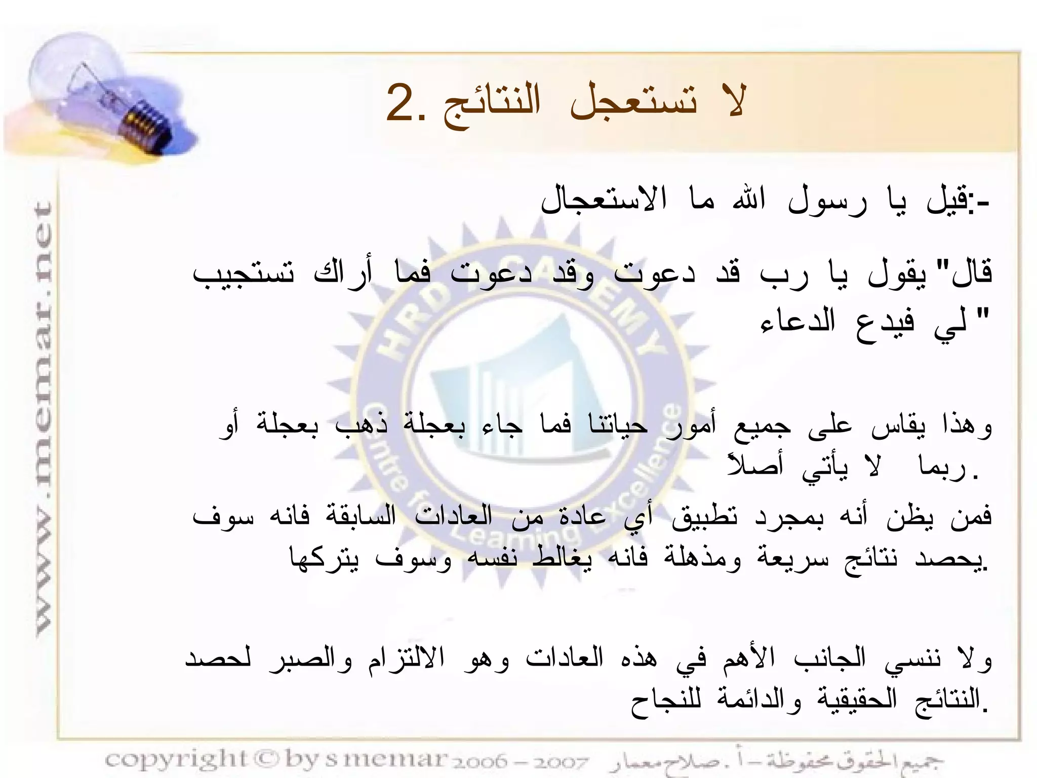 2.  لا تستعجل النتائج قيل يا رسول الله ما الاستعجال  :- قال "  يقول يا رب قد دعوت وقد دعوت فما أراك تستجيب لي فيدع الدعاء "  وهذا يقاس على جميع أمور حياتنا فما جاء بعجلة ذهب بعجلة أو ربما  لا يأتي أصلاً  .  فمن يظن أنه بمجرد تطبيق أي عادة من العادات السابقة فانه سوف يحصد نتائج سريعة ومذهلة فانه يغالط نفسه وسوف يتركها  . ولا ننسي الجانب الأهم في هذه العادات وهو الالتزام والصبر لحصد النتائج الحقيقية والدائمة للنجاح  . 