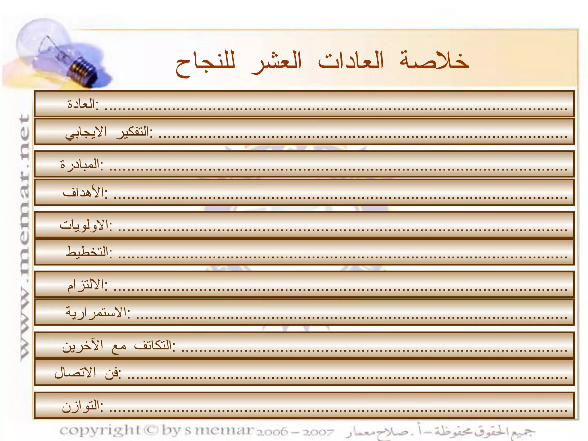 خلاصة العادات العشر للنجاح التفكير الايجابي  : ........................................................................................... المبادرة  : ...................................................................................................... الأهداف  : ..................................................................................................... الاولويات  : .................................................................................................... التخطيط  : .................................................................................................... الالتزام  : ..................................................................................................... الاستمرارية  : ................................................................................................ التكاتف مع الآخرين  : ...................................................................................... فن الاتصال  : .................................................................................................. التوازن  : ...................................................................................................... العادة  : ....................................................................................................... 