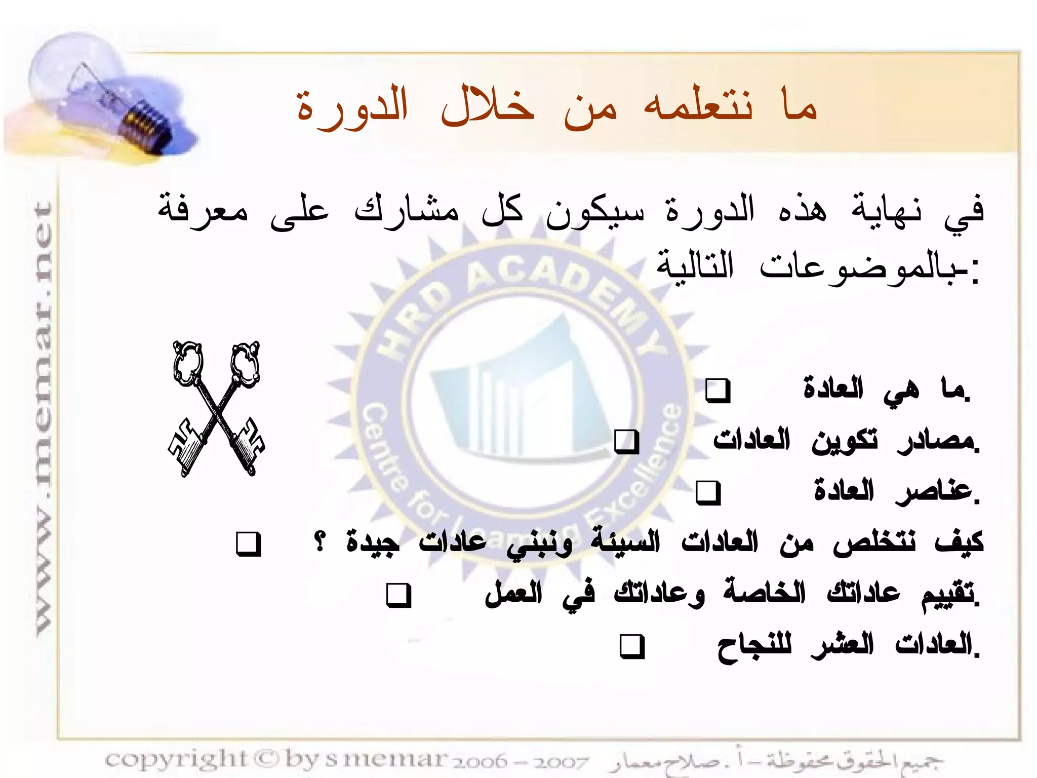 في نهاية هذه الدورة سيكون كل مشارك على معرفة بالموضوعات التالية :- ما هي العادة  .  مصادر تكوين العادات  . عناصر العادة  . كيف نتخلص من العادات السيئة ونبني عادات جيدة ؟  تقييم عاداتك الخاصة وعاداتك في العمل  . العادات العشر للنجاح  . ما نتعلمه من خلال الدورة 