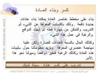 بناء على مخطط عناصر العادة يمكننا بناء عادات جديدة نافعة  .  وذلك باكتساب المعرفة عن الشيء ثم التدريب والتمكن من مهارة فعله ثم ايجاد الدوافع والرغبة في عمل هذا الشيء  . وكذلك الحال بالنسبة للعادات الضارة ولكن علينا مهاجمة عنصري المعرفة  ونزيد معلوماتنا حول سلبيات هذه العادة وكذلك الرغبة فنغير دوافعنا وميولنا نحو هذا الأمر  . كسر وبناء العــادة تدريب على كسر عادة  سيئة لديك  