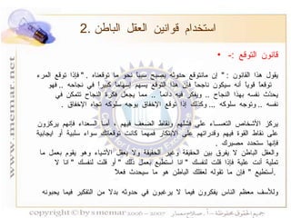 2.  استخدام قوانين العقل الباطن قانون التوقع  :- يقول هذا القانون  : "  إن مانتوقع حدوثه يصبح سبباً نحو ما توقعناه  . "  فإذا توقع المرء توقعاً قوياً أنه سيكون ناجحاً فإن هذا التوقع يسهم إسهاماً كبيراً في نجاحه  ..  فهو يحدّث نفسه بهذا النجاح  ..  ويفكر فيه دائماً  ..  مما يجعل فكرة النجاح تتمكن في نفسه  ..  وتوجه سلوكه  ...  وكذلك إذا توقع الإخفاق يوجه سلوكه تجاه الإخفاق  . يركز الأشخاص التعســاء على فشلهم ونقاط الضعف فيهم ، أمـا السعداء فإنهم يركزون على نقاط القوة فيهم وقدراتهم على الابتكار فمهما كانت توقعاتك سواء سلبية أو ايجابية فإنها ستحدد مصيرك  . والعقل الباطن لا يفرق بين الحقيقة وغير الحقيقة ولا يعقل الأشياء وهو يقوم بعمل ما تملية أنت علية فإذا قلت لنفسك  "  انا استطيع بعمل ذلك  "  أو قلت لنفسك  "  انا لا أستطيع  "  فإن ما تقوله لعقلك الباطن هو ما سيحدث فعلاً  .  وللأسف معظم الناس يفكرون فيما لا يرغبون في حدوثه بدلا من التفكير فيما يحبونه   