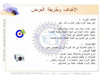 أهداف الدورة في نهاية الدورة يكون المتدرب قادر على  :- كسر عادات سيئة وبناء عادات جيدة ومفيدة  . تطبيق عادات النجاح في الحياة العملية والحياة الخاصة  . معرفة مفاتيح الناجحين في الحياة  . التوازن في النجاح بين الحياة العملية والحياة الخاصة  . الافتراضات لا يحتاج المشارك في هذه الدورة إلى أي تخصص معين  . كيفية العرض شرح الموضوع بالاستعانة بجهاز العرض  . للمشارك أن يقاطع المحاضر في أي وقت  . تتخلل الدورة بعض الاختبارات و التمرينات والنقاش  . يتخلل الدورة تطبيقات عملية بين المشاركين  . الأهداف وطريقة العرض 