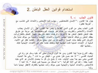 قانون الجذب  :- يقول هذا القانون  : "  الإنسان كالمغناطيس  ..  يجذب إليه الأشخاص والأحداث التي تتناسب مع طريقة تفكيره  ”   . قانون الجذب يعتبر من أقوى السنن الكونية و ينص هذا القانون على  :  أن الإنسان يجتذب الأحداث والأشخاص والظروف من حوله عبر موجات كهرومغناطيسية غير مرئية عن طريق عقله الباطن فالعقل الباطن هنا كالإيريال والرغبات داخله كالرسيفر  ( جهاز التحكم بالتلفاز )  وأنت بعقلك الباطن ورغباتك الداخلية تجتذب الأشياء والأحداث الإيجابية والسلبية من حولك تماماً مثل الإيريال الذي يلتقط مئات الصور والأصوات من فوق سطح منزلك  ..  فعندما تفكر في الأشياء السلبية أو الأحداث السلبية فأنت تجتذبها اليك وكذلك عندما تفكر في الأحداث الإيجابية فإنك تجتذبها اليك  ...  ويقف الشرع مؤيداً لهذا القانون ومن هذا قول الرسول صلى الله عليه وسلّم عن ربّه في الحديث القدسي  : "  أنا عند حسن ظنّ عبدي بي ، فليظن بي ما شاء  " .  وفي هذا الحديث القدسي معنى مهم جداً يجب الوقوف عنده إذ يلمح بأن كل ما يحصل للإنسان هو الذي جلبه لنفسه بظنّه ، كما في الآية القرآنية  : "  ما أصابك من مصيبة فمن نفسك  " .  لذا انتبه  !  فالأشخاص والأحداث السلبية والإيجابية تحوم حولك وأنت تجتذبها بأفكارك  !!  ففكر إيجابياً دائماً وأبداً  . 2.  استخدام قوانين العقل الباطن 