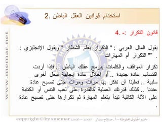 4.  قانون التكرار  :- يقول المثل العربي  : "  التكرار يعلم الشطار  "  ويقول الإنجليزي  : "  التكرار أم المهارات  ”   . تكرار المواقف والكلمات يبرمج عقلك الباطن  ..  فإذا أردت اكتساب عادة جديدة  ..  أو إحلال عادة إيجابية محل أخرى سلبية  ..  فعلينا أن نفكر بها مرات ومرات حتى تصبح عادة عندنا  ..  كذلك قدرتك العملية كالقدرة على لعب التنس أو الكتابة على الآلة الكاتبة تبدأ بتعلم المهارة ثم تكرارها حتى تصبح عادة  . 2.  استخدام قوانين العقل الباطن 