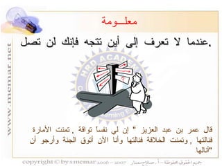 عندما لا تعرف إلى أين تتجه فإنك لن تصل  . معلـــومة قال عمر بن عبد العزيز  "  إن لي نفساً تواقة  ,  تمنت الأمارة فنالتها  ,  وتمنت الخلافة فنالتها وأنا الآن أتوق الجنة وأرجو أن أنالها  " 