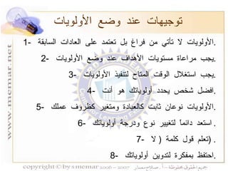 توجيهات عند وضع الأولويات 1-  الأولويات لا تأتي من فراغ بل تعتمد على العادات السابقة  . 2-  يجب مراعاة مستويات الأهداف عند وضع الأولويات  . 3-  يجب استغلال الوقت المتاح لتنفيذ الأولويات  . 4-  افضل شخص يحدد أولوياتك هو أنت  . 5-  الأولويات نوعان ثابت كالعبادة ومتغير كظروف عملك  . 6-  استعد دائماً لتغيير نوع ودرجة أولوياتك  . 7-  تعلم قول كلمة  (  لا  ) . 8-  احتفظ بمفكرة لتدوين أولوياتك  . 