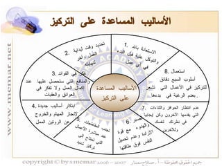 الأساليب المساعدة على التركيز الأساليب المساعدة  على التركيز 1.  الاستعانة بالله  والتوكل علية قبل البدء في أي عمل 2.  تحديد وقت لبداية  العمل وآخر لنهايته 3.  فكر في الفوائد والمنافع التي ستحصل عليها  عند إكمال العمل ولا تفكر في العوائق والعقبات   4.  ابتكار أساليب جديدة لإنجاز المهام والخروج  عن الروتين الممل   5.  تجنب المقاطعات  عند مباشرة الأعمال التي تحتاج إلى  تركيز شديد 6.  الصبر والهدوء  مع قوة الإرادة وعدم تحميل النفس فوق طاقتها 7.  عدم انتظار الحوافز والثناءات  التي يقدمها الآخرون وكن إيجابياً  في نظرتك  لنفسك وللآخرين   8.  استعمال أسلوب السبع دقائق  للتركيز في الأعمال التي  تشعر  بعدم الرغبة في  بدءها .  