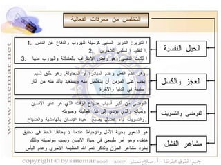التخلص من معوقات الفعالية الحيل النفسية العجز والكسل الفوضى والتسويف مشاعر الفشل ا لتبرير :  التبرير السلبي كوسيلة للهروب والدفاع عن النفس ا لتقليد ا لسلبي للآخرين . ا لكبت النفسي :  وهو رفض الاعتراف بالمشكلة والهروب منها وهو عدم الفعل وعدم المبادرة أو المحاولة .  وهو خُلق ذميم  يجب على المؤمن أن يتخلص منه ويستعيذ بالله منه من آثار  سلبية في الدنيا والآخرة . الفوضى من أكبر أسباب ضياع الوقت الذي هو عمر الإنسان وحياته والذي يؤدي إلى شل فعاليته وحيويته . والتسويف داء عضال يصبُغ  حياة الإنسان بالهامشية والضياع . هو الشعور بخيبة الأمل والإحباط عندما لا يحالفنا الحظ في تحقيق هدف، وهو أمر طبيعي في حياة الإنسان ويجب مواجهته وذلك  بطرد مشاعر الحزن وتذكر نعم الله العظيمة الأخرى وعدم اليأس  