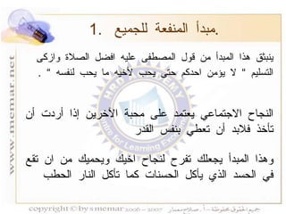 ينبثق هذا المبدأ من قول المصطفى عليه افضل الصلاة وازكى التسليم  ”  لا يؤمن احدكم حتى يحب لأخيه ما يحب لنفسه  ”   . النجاح الاجتماعي يعتمد على محبة الآخرين إذا أردت أن تأخذ فلابد أن تعطي بنفس القدر   وهذا المبدأ يجعلك تفرح لنجاح اخيك ويحميك من ان تقع في الحسد الذي يأكل الحسنات كما تأكل النار الحطب  1.  مبدأ المنفعة للجميع  . 