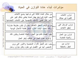 مؤشرات لبناء عادة التوازن في الحياة توازن الأهداف  الكبيرة في حياتك توازن بين العقل والعاطفة من خلال العادة الثالثة التي تم فيها وضع الأهداف يجب التنبه إلى عدم جعل أحدها يطغى بشكل كبير على الآخر كأن تطغى الأهداف الشخصية على الأهداف الاجتماعية توزيع الوقت لتحقق الأهداف يجب أن يكون بطريقة متوازنة  وذلك بتحديد الوقت اللازم لإنجاز قائمة الأعمال اليومية . يجب الفصل التام بين العمل والحياة الخاصة ,  ويكون ذلك  بترك هموم العمل في المكتب  ( مقر العمل ) .   يجب عدم التحيز للآراء الشخصية والأمور التي يرى  الشخص أنها هي الأفضل في نظره ولكن بتوازن وعدل  . توازن الوسائل التي تحقق الأهداف توازن بين العمل والحياة الخاصة 