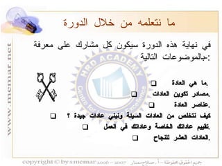 في نهاية هذه الدورة سيكون كل مشارك على معرفة بالموضوعات التالية :- ما هي العادة  .  مصادر تكوين العادات  . عناصر العادة  . كيف نتخلص من العادات السيئة ونبني عادات جيدة ؟  تقييم عاداتك الخاصة وعاداتك في العمل  . العادات العشر للنجاح  . ما نتعلمه من خلال الدورة 