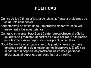 POLITICAS Dentro de los últimos años, la conciencia, frente a problemas de salud relacionados al sedentarismo ha estimulado una práctica deportiva cada vez mayor entre los ecuatorianos. Con esto en mente, Kao Sport Center busca ofrecer al público ecuatoriano productos deportivos de alta calidad y asequibles para las disciplinas deportivas más practicadas. Kao Sport Center ha alcanzado el reto de posicionarse como una empresa confiable de almacenes multideportivos. El afán es servir tanto a deportistas profesionales como a personas aficionadas al deporte, y así contribuir a un estilo. 
