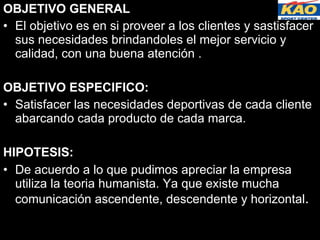 OBJETIVO GENERAL El objetivo es en si proveer a los clientes y sastisfacer sus necesidades brindandoles el mejor servicio y calidad, con una buena atención . OBJETIVO ESPECIFICO: Satisfacer las necesidades deportivas de cada cliente abarcando cada producto de cada marca. HIPOTESIS: De acuerdo a lo que pudimos apreciar la empresa utiliza la teoria humanista. Ya que existe mucha comunicación ascendente, descendente y horizontal . 