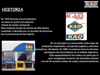 HISTORIA En 1979 durante el bum petrolero se abrio en quito una pequena tienda de sector comercial.  Esta modesta tienda de menos de 200 metros  cuadrado y atendida por un punado de personas  fue la precursora de kao Sports.  En un principio se comercializo toda clase de  productos importados, incluyendo jugetes y articulos  domesticos. Alrededor de 1989, la empresa tomo la decisión  estrategica de emrrumbarce en el ambito deportivo.  Esta especialización fue motiva en parte por la  gran acogidaque tuvieron las bicicletas primaxi, uno de los primero exitos de venta y posecionamiento. 