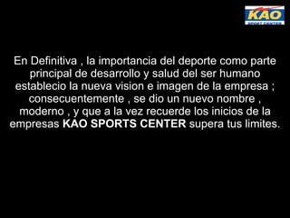 En Definitiva , la importancia del deporte como parte principal de desarrollo y salud del ser humano establecio la nueva vision e imagen de la empresa ; consecuentemente , se dio un nuevo nombre , moderno , y que a la vez recuerde los inicios de la empresas  KAO SPORTS CENTER  supera tus limites. 