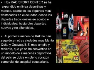 Hoy KAO SPORT CENTER se ha expandido en linea deportivas y  marcas, abarcado los deportes mas  destacados en el ecuador, desde los  deportes tradicionales en equipo e  individuales, hasta otro deportes  nuevos y no difundidos. Al primer almacen de KAO le han  seguido en otras ciudades mas Manta  Quito y Guayaquil. El mas amplio y  reciente, que ya se ha convertido en  un modelo de almacenes deportivos  del pais se ubica en pleno corazon  comercial de lacapital ecuatoriana. 