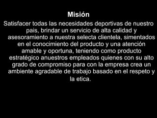 Misión Satisfacer todas las necesidades deportivas de nuestro pais, brindar un servicio de alta calidad y asesoramiento a nuestra selecta clientela, simentados en el conocimiento del producto y una atención amable y oportuna, teniendo como producto estratégico anuestros empleados quienes con su alto grado de compromiso para con la empresa crea un ambiente agradable de trabajo basado en el respeto y la etica.   