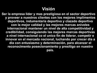 Visión Ser la empresa lider y mas prestigiosa en el sector deportivo y proveer a nuestros clientes con los mejores implimentos deportivos, indumentaria deportiva y clazado deportivo con la mejor calidad y las mejores marcas aniveles internacional mantener un nivel de alta competitividad y credibilidad, consiguiendo las mejores marcas deportivas a nivel internacional co el unico fin de liderar, competir e innovar en el mercado nacional, luchando por crecer dia a dia con entusiasmo y determinación, para alcanzar el reconocimento posecionamiento y presitigo en nuestro pais. 