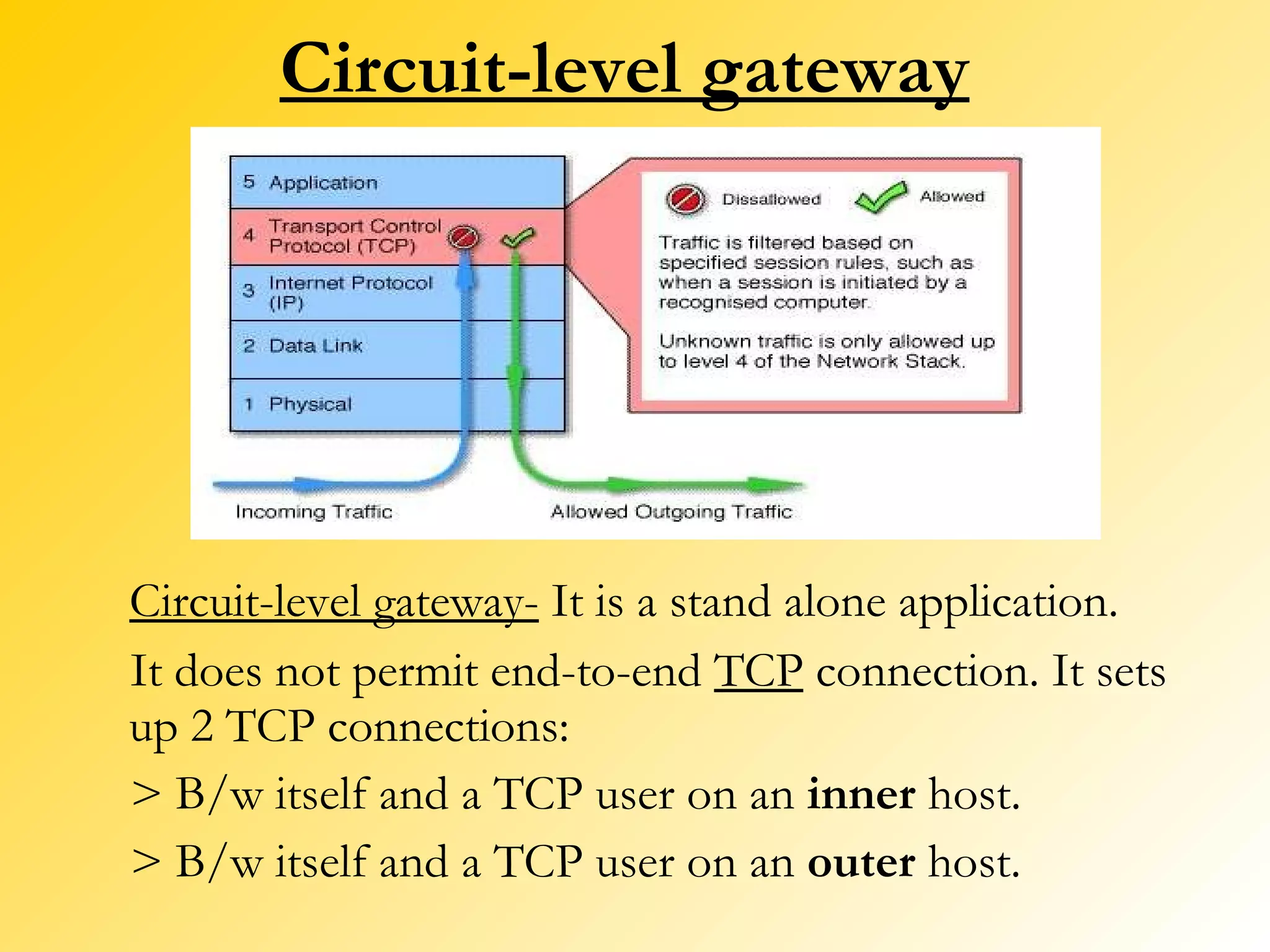 Circuit-level gateway Circuit-level gateway-  It is a stand alone application.  It does not permit end-to-end  TCP  connection. It sets up 2 TCP connections: > B/w itself and a TCP user on an  inner  host. > B/w itself and a TCP user on an  outer  host. 