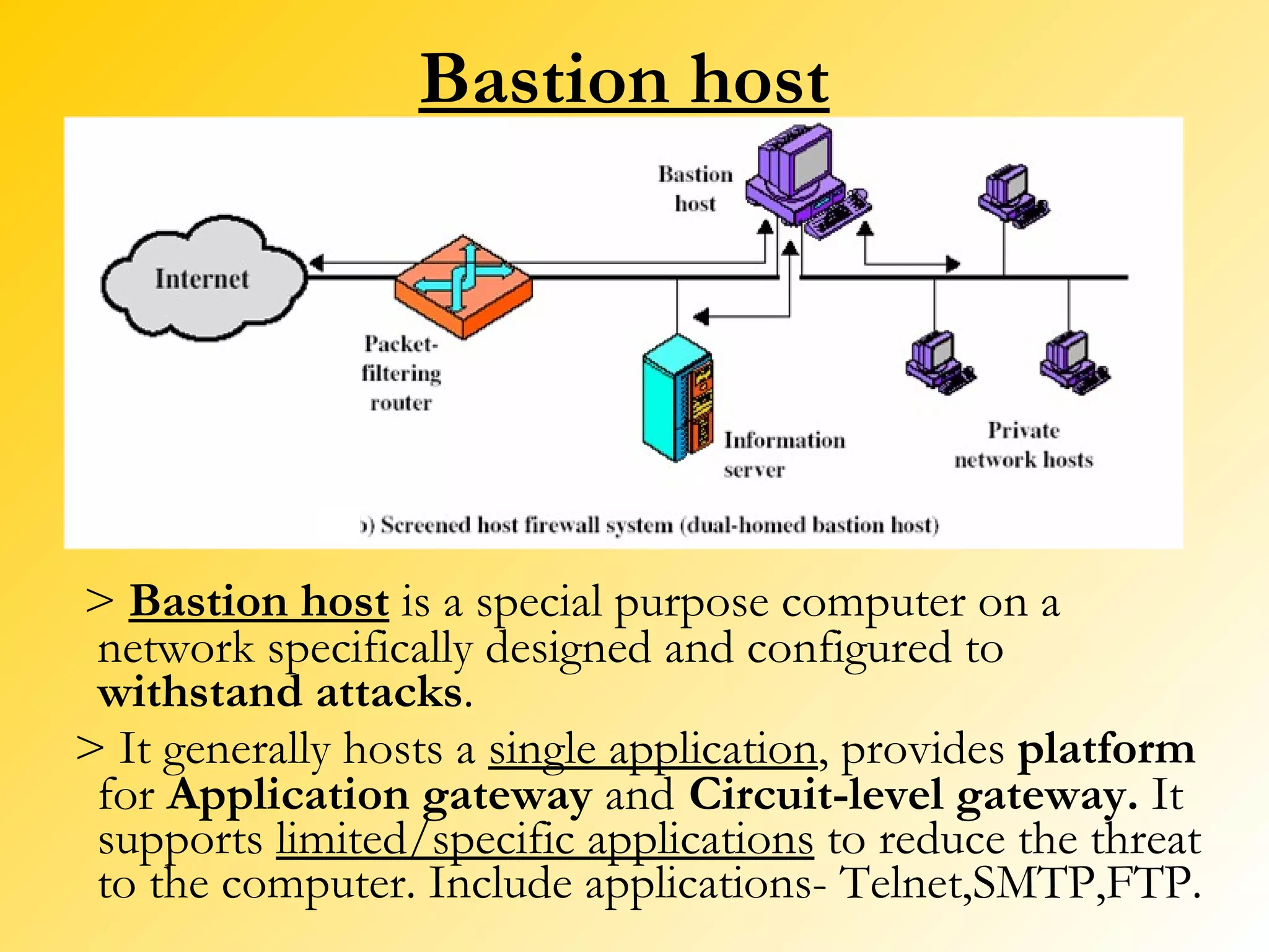 Bastion host >  Bastion host  is a special purpose computer on a network specifically designed and configured to  withstand attacks .  > It generally hosts a  single application , provides  platform  for  Application gateway  and   Circuit-level gateway.  It supports  limited/specific applications  to reduce the threat to the computer. Include applications- Telnet,SMTP,FTP. 