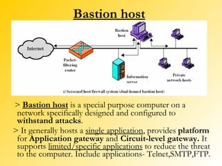 Bastion host >  Bastion host  is a special purpose computer on a network specifically designed and configured to  withstand attacks .  > It generally hosts a  single application , provides  platform  for  Application gateway  and   Circuit-level gateway.  It supports  limited/specific applications  to reduce the threat to the computer. Include applications- Telnet,SMTP,FTP. 