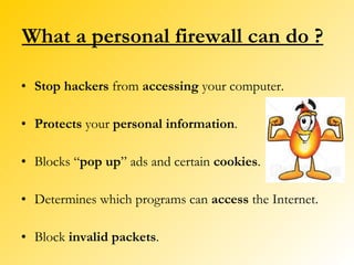 What a personal firewall can do ? Stop hackers  from  accessing  your computer. Protects  your  personal information . Blocks “ pop up ” ads and certain  cookies . Determines which programs can  access  the Internet. Block  invalid packets . 