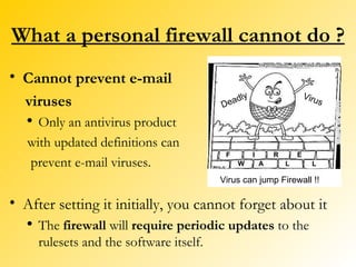 What a personal firewall cannot do ? Cannot prevent e-mail viruses Only an antivirus product  with updated definitions can prevent e-mail viruses. After setting it initially, you cannot forget about it The  firewall  will  require periodic updates  to the rulesets and the software itself. Virus can jump Firewall !! F I R E W A L L Deadly Virus 