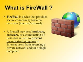 What is FireWall ? FireWall  is device that provides secure connectivity between networks (internal/external). A firewall may be a  hardware ,  software , or a combination of both that is used to  prevent   unauthorized programs  or Internet users from accessing a private network and/or a single computer. 