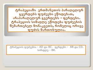 ტრაპეციაში  ერთმანეთის პარალელურ გვერდებს ფუძეები ეწოდებათ, არაპარალელურ გვერდებს - ფერდები. ტრაპეციის სიმაღლე ეწოდება ფუძეების შემართებელ მონაკვეთს, რომელიც ორივე ფუძის მართობულია. ტრაპეციის ფუძეებია  -   AD  და  BC.  ფერდები  -  AB  და  CD . სიმაღლე -  BK. 
