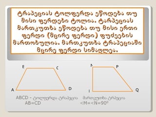 ტრაპეციას ტოლფერდა ეწოდება თუ მისი ფერდები ტოლია. ტარპეციას მართკუთხა ეწოდება თუ მისი ერთი ფერდი (მცირე ფერდი) ფუძეების მართობულია. მართკუთხა ტრაპეციაში მცირე ფერდი სიმაღლეა. A B  C D M N P Q 