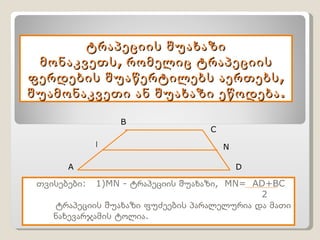 ტრაპეციის შუახაზი მონაკვეთს, რომელიც ტრაპეციის ფერდების შუაწერტილებს აერთებს, შუამონაკვეთი ან შუახაზი ეწოდება. თვისებები:  1) MN -  ტრაპეციის შუახაზი,  MN=  AD+BC 2 ტრაპეციის შუახაზი ფუძეების პარალელურია და მათი ნახევარჯამის ტოლია.   A B C D M N 
