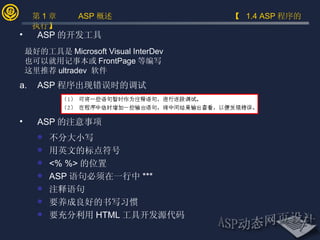 ASP 程序出现错误时的调试  ASP 的注意事项 不分大小写 用英文的标点符号 <% %> 的位置 ASP 语句必须在一行中 *** 注释语句 要养成良好的书写习惯 要充分利用 HTML 工具开发源代码 ASP 的开发工具 最好的工具是 Microsoft Visual InterDev  也可以就用记事本或 FrontPage 等编写 这里推荐 ultradev  软件 