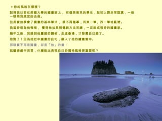  ◎ 你的風格在哪裡？  記得我以前在美國大學的國畫班上， 有個美術系的學生，起初上課非常認真，一板一眼照我規定的去做。 但是當他學會了國畫的基本筆法， 就不再臨摹，而東一筆、西一筆地亂塗。 我當時很為他惋惜， 覺得他如果照傳統方法苦練，一定能成很好的國畫家。 幾年之後，我接到他畫展的請帖，走進會場，才發覺自己錯了。  他對了！因為他把中國畫的技巧，融入了他的繪畫當中。 那確實不再是國畫，卻是「他」的畫！  就藝術創作而言，什麼能比表現自己的獨特風格更重要呢？ 