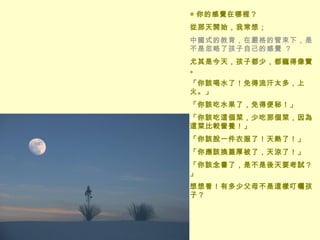 ◎ 你的感覺在哪裡？  從那天開始，我常想； 中國式的教育，在嚴格的管束下，是不是忽略了孩子自己的感覺 ？  尤其是今天，孩子都少，都寵得像寶。 「你該喝水了！免得流汗太多，上火。」 「你該吃水果了，免得便秘！」 「你該吃這個菜，少吃那個菜，因為這菜比較營養！」 「你該脫一件衣服了！天熱了！」 「你應該換蓋厚被了，天涼了！」 「你該念書了，是不是後天要考試？」 想想看！有多少父母不是這樣叮囑孩子？ 