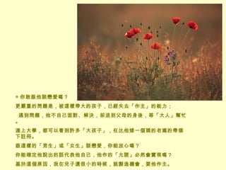 ◎ 你敢跟他談戀愛嗎？  更嚴重的問題是，被這樣帶大的孩子，已經失去「作主」的能力；    遇到問題，他不自己面對、解決，卻退到父母的身後，等「大人」幫忙。 連上大學，都可以看到許多「大孩子」，在比他矮一個頭的老媽的帶領下註冊。  跟這樣的「男生」或「女生」談戀愛，你能放心嗎？ 你能確定他說出的話代表他自己，他作的「允諾」必然會實現嗎？   基於這個原因，我在兒子還很小的時候，就製造機會，要他作主。 