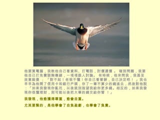 他要買電腦，我教他自己看資料、打電話，討價還價 。 碰到問題，我要他自己打免費諮詢專線，一項項跟人討論。 有時候，他來問我，我甚至故意裝傻 ； 「對不起！老爸不懂！你自己看著辦，自己決定吧！ 」我也早早為他開了信用卡和銀行戶頭，存了一筆不算少的錢進去，然後對他說：「如果我發現你亂花，以後就別指望我給你更多錢。相反的，如果我發現你很懂理財，則可能以後把大筆的錢交給你管 ！」  我發現，他愈獲得尊重，愈會自重。 尤其要緊的，是他學會了自負盈虧，也學會了負責。 