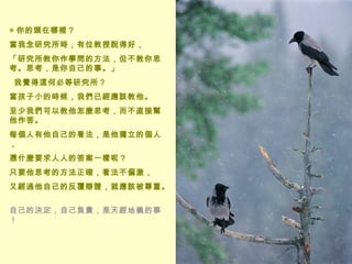 ◎ 你的頭在哪裡？  當我念研究所時，有位教授說得好， 「研究所教你作學問的方法，但不教你思考。思考，是你自己的事。」    我覺得這何必等研究所？  當孩子小的時候，我們已經應該教他。 至少我們可以教他怎麼思考，而不直接幫他作答。 每個人有他自己的看法，是他獨立的個人， 憑什麼要求人人的答案一樣呢？ 只要他思考的方法正確，看法不偏激， 又經過他自己的反覆辯證，就應該被尊重。  自己的決定，自己負責，是天經地義的事！  