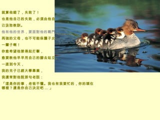 就算他錯了，失敗了！ 也是他自己的失敗，必須由他自 己汲取教訓。 他有他的世界，要面對他的戰鬥，  再強的父母，也不可能保護子女 一輩子啊！ 你愈希望他禁得起打擊， 愈要教他早早用自己的腳去站立。  一直到今天，  我的兒子已經大學畢業， 我還常對他說那句老話： 「這是你的事，老爸不懂。我也有我要忙的，你的頭在哪裡？還是你自己決定吧 ... 」   