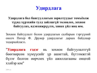 Удирдлага
   Удирдлага бол баигууллагын зорилтуудыг томъёолж
     түүнд хүрэхийн тулд зайлшгүй төлөвлөх, зохион
      байгуулах, идэвхижрүүлэх, хянах үйл явц юм.

Зохион байгуулалт болон удирдлагын салбарын тэргүүний
онолч Питер Ф. Друкер удирдлагыг дараах байдлаар
тодорхойлжээ.

"Удирдлага гэдэг нь зохион байгуулалтгүй
бөөгнөрсөн хүмүүсийг үр ашигтай, бүтээмжтэй
бүлэг болгон өөрчлөх үйл ажиллагааны онцгой
хэлбэр юм"
2009 он
 