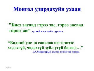 Монгол удирдахуйн ухаан

    "Биеэ засаад гэрээ зас, гэрээ засаад
    төрөө зас“ эртний мэргэдийн сургаал

   “Бидний улс эв саналаа нэгтгэвээс
   мэдэхгүй, чадахгүй зүйл үгүй бөгөөд…”
                Д.Сүхбаатарын хэлсэн үгнээс эш татав.




2009 он
 