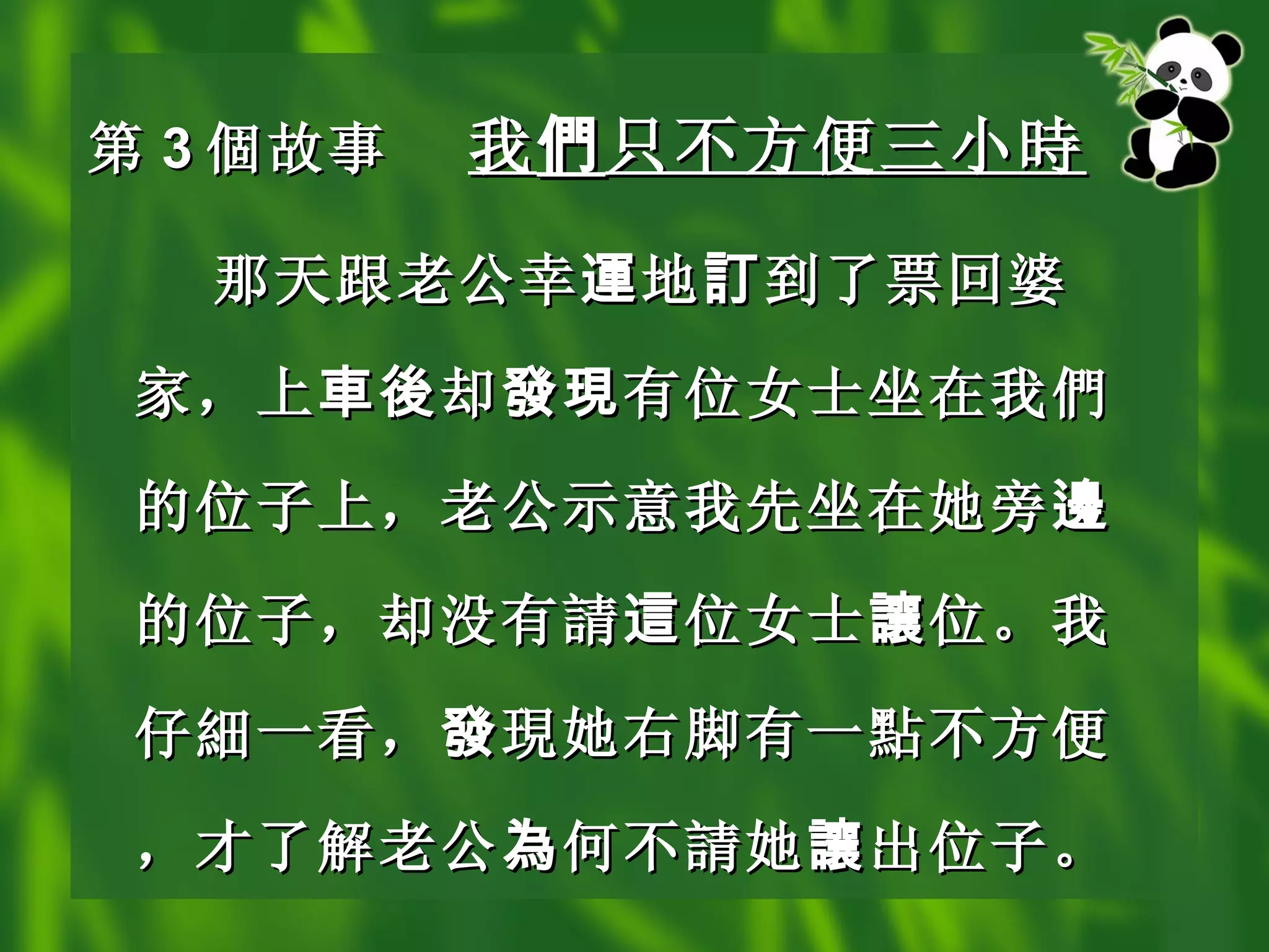 第 3 個 故事 我 們 只不方便三小 時   那天跟老公幸 運 地 訂 到了票回婆家，上 車後 却 發現 有位女士坐在我 們 的位子上，老公示意我先坐在她旁 邊 的位子，却没有 請 這 位女士 讓 位。我仔 細 一看， 發 現 她右脚有一 點 不方便，才了解老公 為 何不 請 她 讓 出位子。   