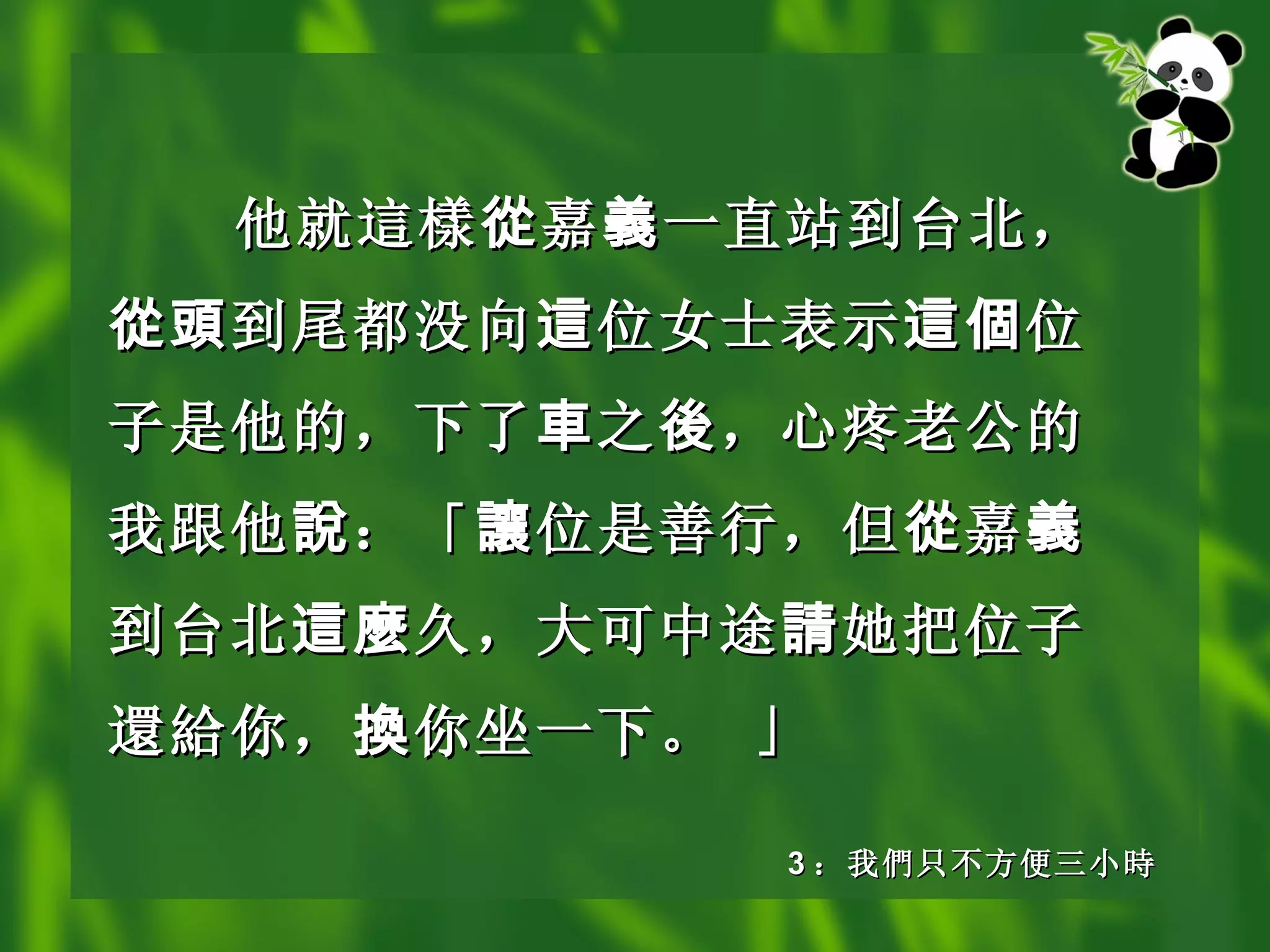 他就 這樣 從 嘉 義 一直站到台北， 從頭 到尾都没向 這 位女士表示 這個 位子是他的，下了 車 之 後 ，心疼老公的我跟他 說 ：「 讓 位是善行，但 從 嘉 義 到台北 這麼 久，大可中途 請 她把位子 還給 你， 換 你坐一下。 」   3 ： 我 們 只不方便三小 時 