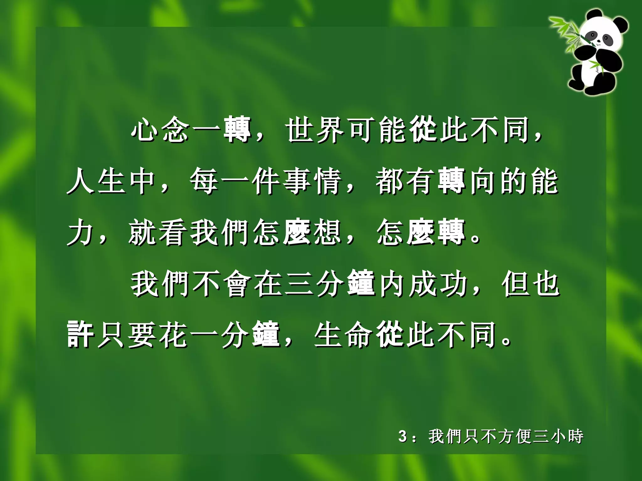心念一 轉 ，世界可能 從 此不同，人生中，每一件事情，都有 轉 向的能力，就看我 們 怎 麼 想，怎 麼轉 。 我 們不會在 三分 鐘 内成功，但也 許 只要花一分 鐘 ，生命 從 此不同。   3 ： 我 們 只不方便三小 時 