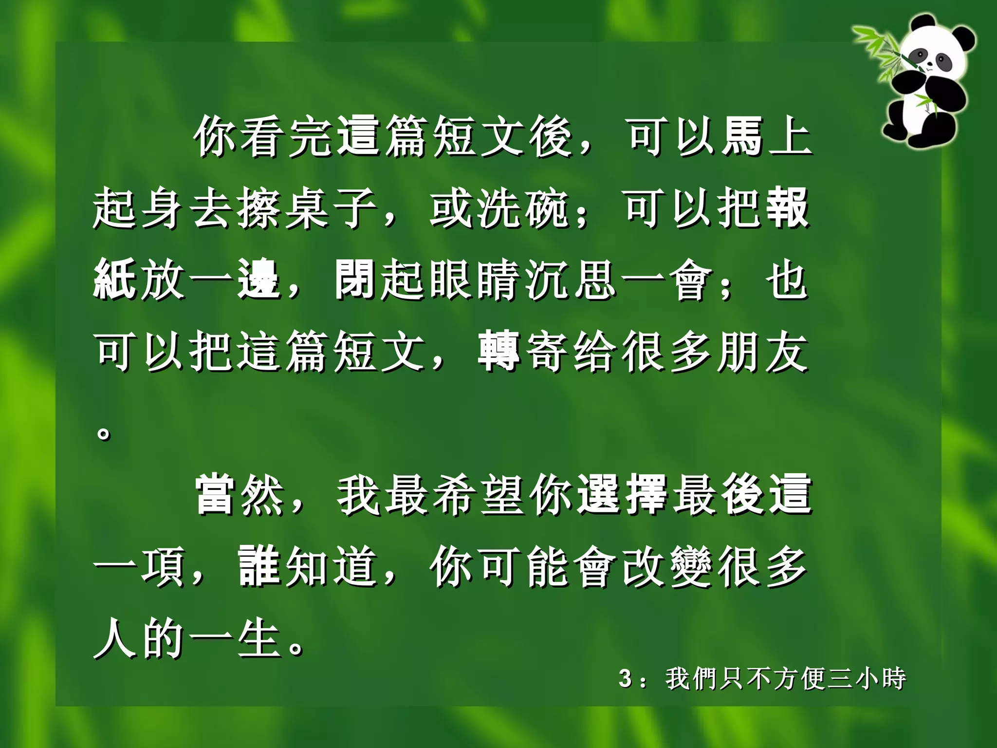 你看完 這 篇短文 後 ，可以 馬 上起身去擦桌子，或洗碗；可以把 報紙 放一 邊 ， 閉 起眼睛沉思一 會 ；也可以把 這 篇短文， 轉 寄给很多朋友。 當 然，我最希望你 選擇 最 後這 一 項 ， 誰 知道，你可能 會 改 變 很多人的一生。   3 ： 我 們 只不方便三小 時 