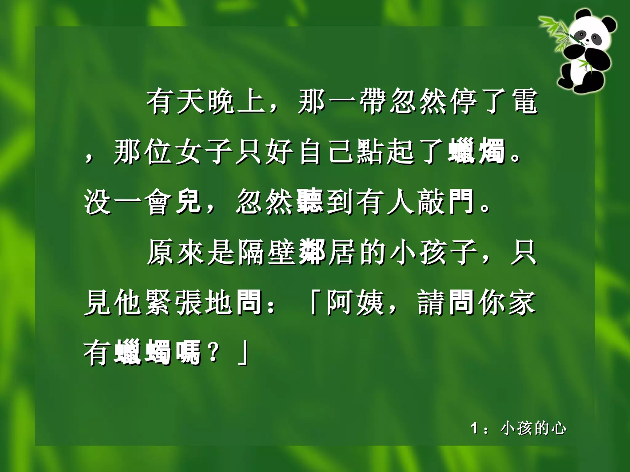 有天晚上，那一 帶 忽然停了 電 ，那位女子只好自己 點 起了 蠟燭 。没一 會 兒 ，忽然 聽 到有人敲 門 。 原 來 是隔壁 鄰 居的小孩子，只 見 他 緊張 地 問 ：「阿姨， 請 問 你家有 蠟蠋嗎 ？」 1 ：小孩的心 